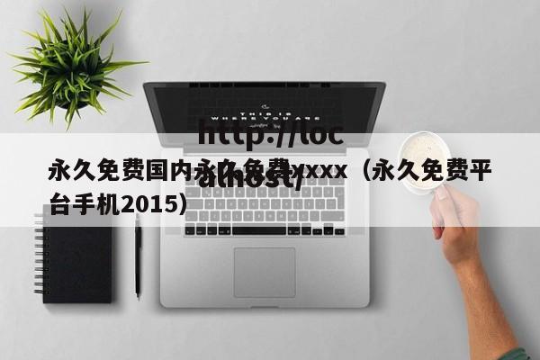 永久免费国内永久免费xxxx(永久免费平台手机2015)
